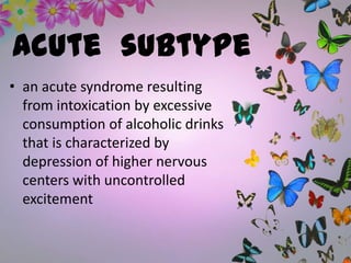 Acute subtype
• an acute syndrome resulting
from intoxication by excessive
consumption of alcoholic drinks
that is characterized by
depression of higher nervous
centers with uncontrolled
excitement
 
