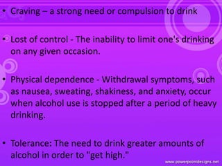 • Craving – a strong need or compulsion to drink
• Lost of control - The inability to limit one's drinking
on any given occasion.
• Physical dependence - Withdrawal symptoms, such
as nausea, sweating, shakiness, and anxiety, occur
when alcohol use is stopped after a period of heavy
drinking.
• Tolerance: The need to drink greater amounts of
alcohol in order to "get high."
 