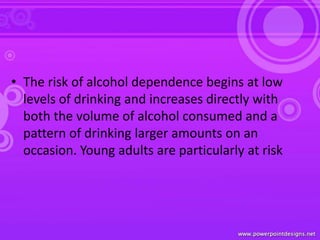 • The risk of alcohol dependence begins at low
levels of drinking and increases directly with
both the volume of alcohol consumed and a
pattern of drinking larger amounts on an
occasion. Young adults are particularly at risk
 