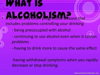 What is
Alcoholism?• A chronic and often progressive disease that
includes problems controlling your drinking
- being preoccupied with alcohol
- continuing to use alcohol even when it causes
problems
- having to drink more to cause the same effect
-having withdrawal symptoms when you rapidly
decrease or stop drinking.
 