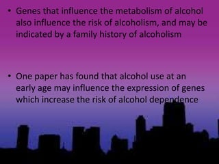 • Genes that influence the metabolism of alcohol
also influence the risk of alcoholism, and may be
indicated by a family history of alcoholism
• One paper has found that alcohol use at an
early age may influence the expression of genes
which increase the risk of alcohol dependence
 