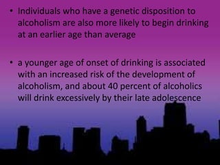 • Individuals who have a genetic disposition to
alcoholism are also more likely to begin drinking
at an earlier age than average
• a younger age of onset of drinking is associated
with an increased risk of the development of
alcoholism, and about 40 percent of alcoholics
will drink excessively by their late adolescence
 