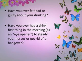 • Have you ever felt bad or
guilty about your drinking?
• Have you ever had a drink
first thing in the morning (as
an "eye opener") to steady
your nerves or get rid of a
hangover?
 