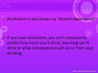 • Alcoholism is also known as “alcohol dependence”
• If you have alcoholism, you can’t consistently
predict how much you’ll drink, how long you’ll
drink or what consequences will occur from your
drinking
 