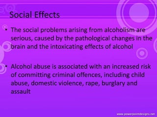 Social Effects
• The social problems arising from alcoholism are
serious, caused by the pathological changes in the
brain and the intoxicating effects of alcohol
• Alcohol abuse is associated with an increased risk
of committing criminal offences, including child
abuse, domestic violence, rape, burglary and
assault
 