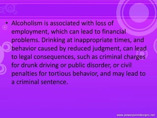 • Alcoholism is associated with loss of
employment, which can lead to financial
problems. Drinking at inappropriate times, and
behavior caused by reduced judgment, can lead
to legal consequences, such as criminal charges
for drunk driving or public disorder, or civil
penalties for tortious behavior, and may lead to
a criminal sentence.
 