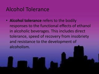 Alcohol Tolerance
• Alcohol tolerance refers to the bodily
responses to the functional effects of ethanol
in alcoholic beverages. This includes direct
tolerance, speed of recovery from insobriety
and resistance to the development of
alcoholism.
 