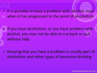 • It is possible to have a problem with alcohol, even
when it has progressed to the point of alcoholism
• If you have alcoholism, or you have problem with
alcohol, you may not be able to cut back or quit
without help
• Denying that you have a problem is usually part of
alcoholism and other types of excessive drinking
 