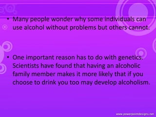 • Many people wonder why some individuals can
use alcohol without problems but others cannot.
• One important reason has to do with genetics.
Scientists have found that having an alcoholic
family member makes it more likely that if you
choose to drink you too may develop alcoholism.
 