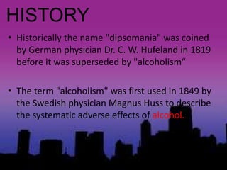 HISTORY
• Historically the name "dipsomania" was coined
by German physician Dr. C. W. Hufeland in 1819
before it was superseded by "alcoholism“
• The term "alcoholism" was first used in 1849 by
the Swedish physician Magnus Huss to describe
the systematic adverse effects of alcohol.
 