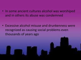 • In some ancient cultures alcohol was worshiped
and in others its abuse was condemned
• Excessive alcohol misuse and drunkenness were
recognized as causing social problems even
thousands of years ago
 