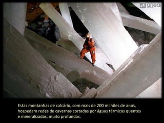 Estas montanhas de calcário, com mais de 200 milhões de anos, 
hospedam redes de cavernas cortadas por águas térmicas quentes 
e mineralizadas, muito profundas. 
 