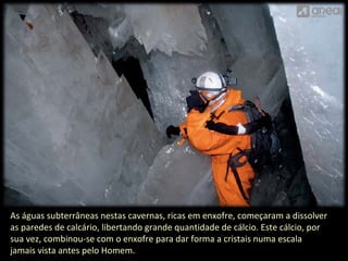 As águas subterrâneas nestas cavernas, ricas em enxofre, começaram a dissolver 
as paredes de calcário, libertando grande quantidade de cálcio. Este cálcio, por 
sua vez, combinou-se com o enxofre para dar forma a cristais numa escala 
jamais vista antes pelo Homem. 
