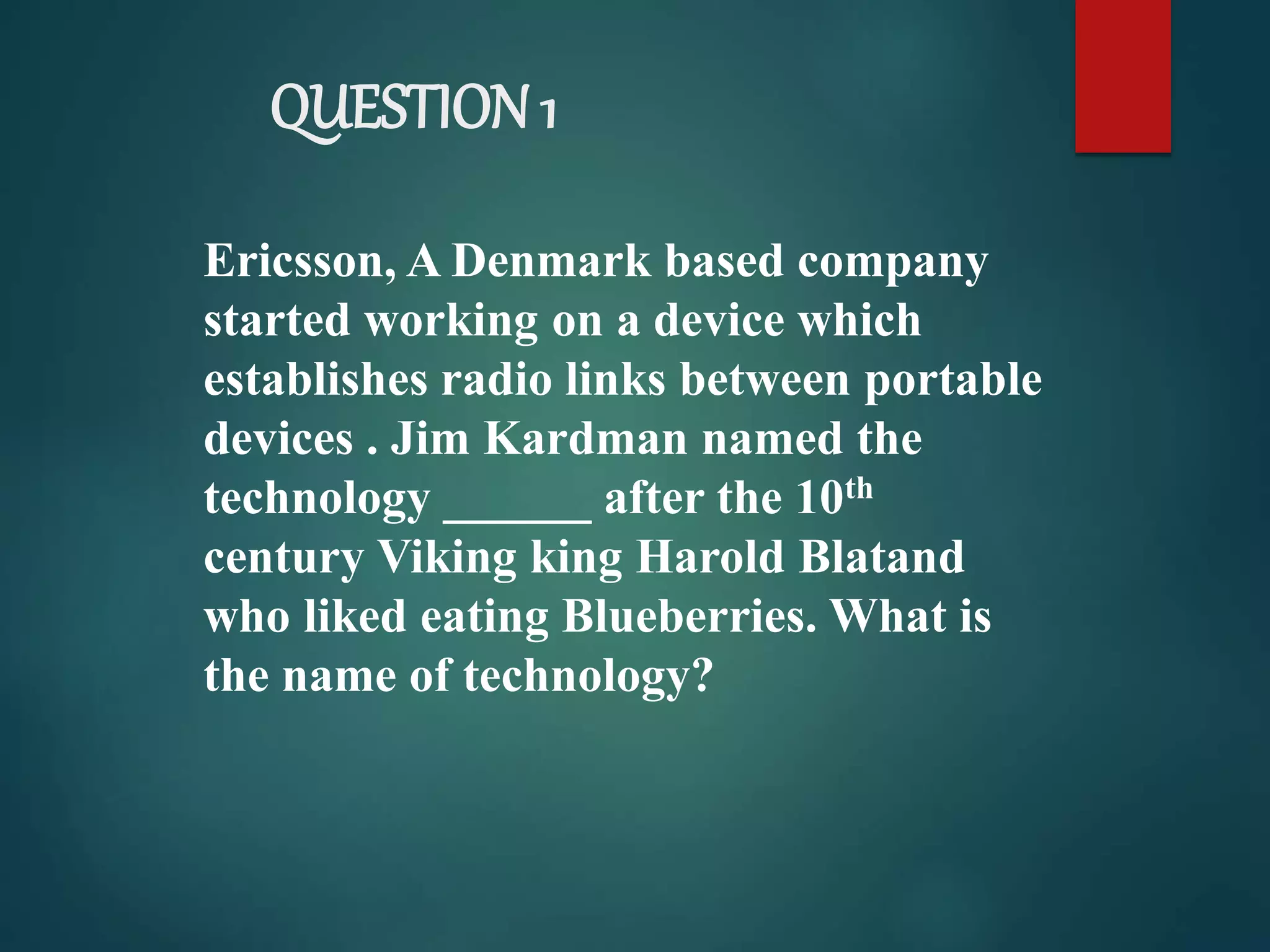 QUESTION 1
Ericsson, A Denmark based company
started working on a device which
establishes radio links between portable
devices . Jim Kardman named the
technology ______ after the 10th
century Viking king Harold Blatand
who liked eating Blueberries. What is
the name of technology?
 