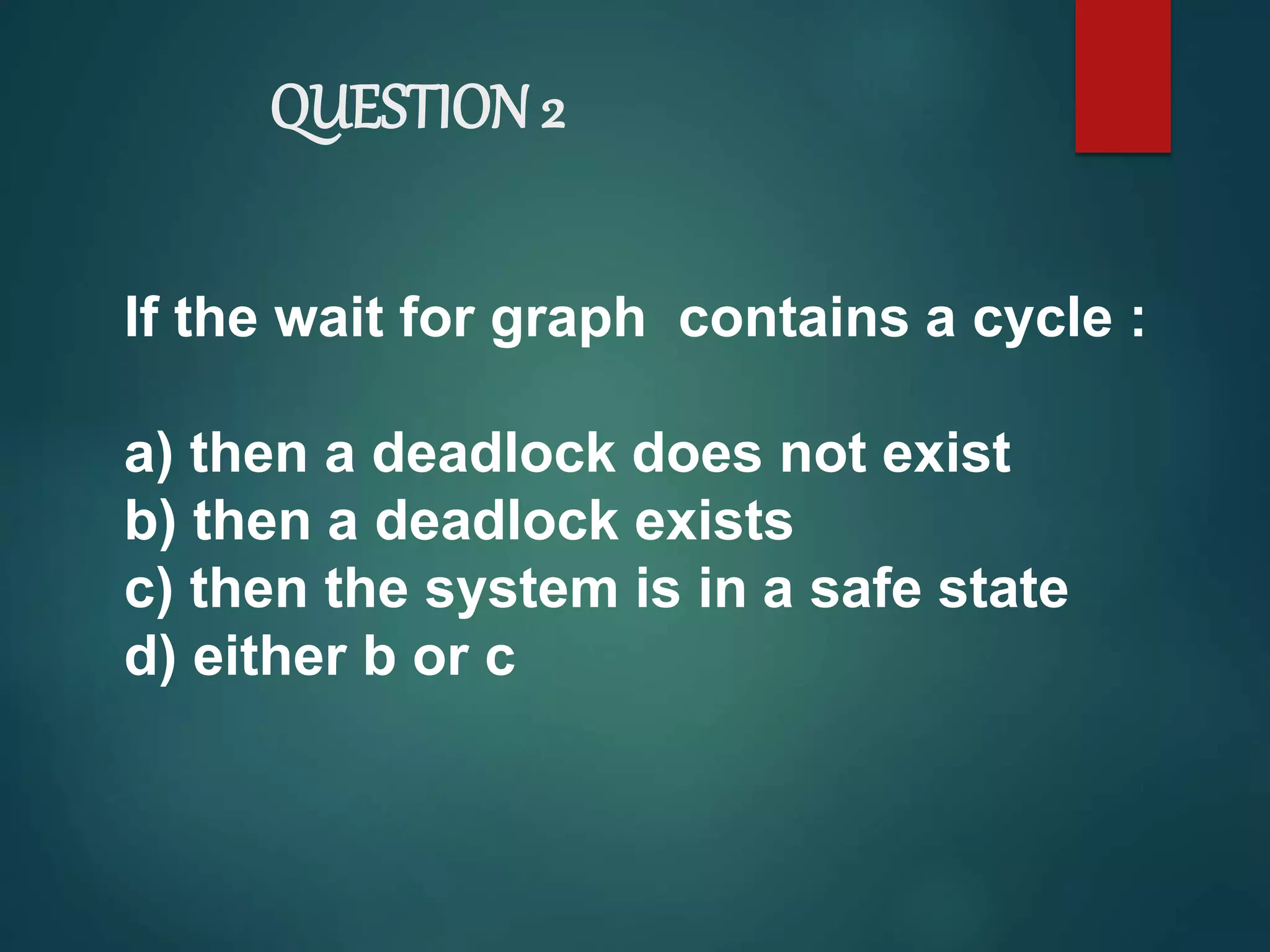 QUESTION 2
If the wait for graph contains a cycle :
a) then a deadlock does not exist
b) then a deadlock exists
c) then the system is in a safe state
d) either b or c
 