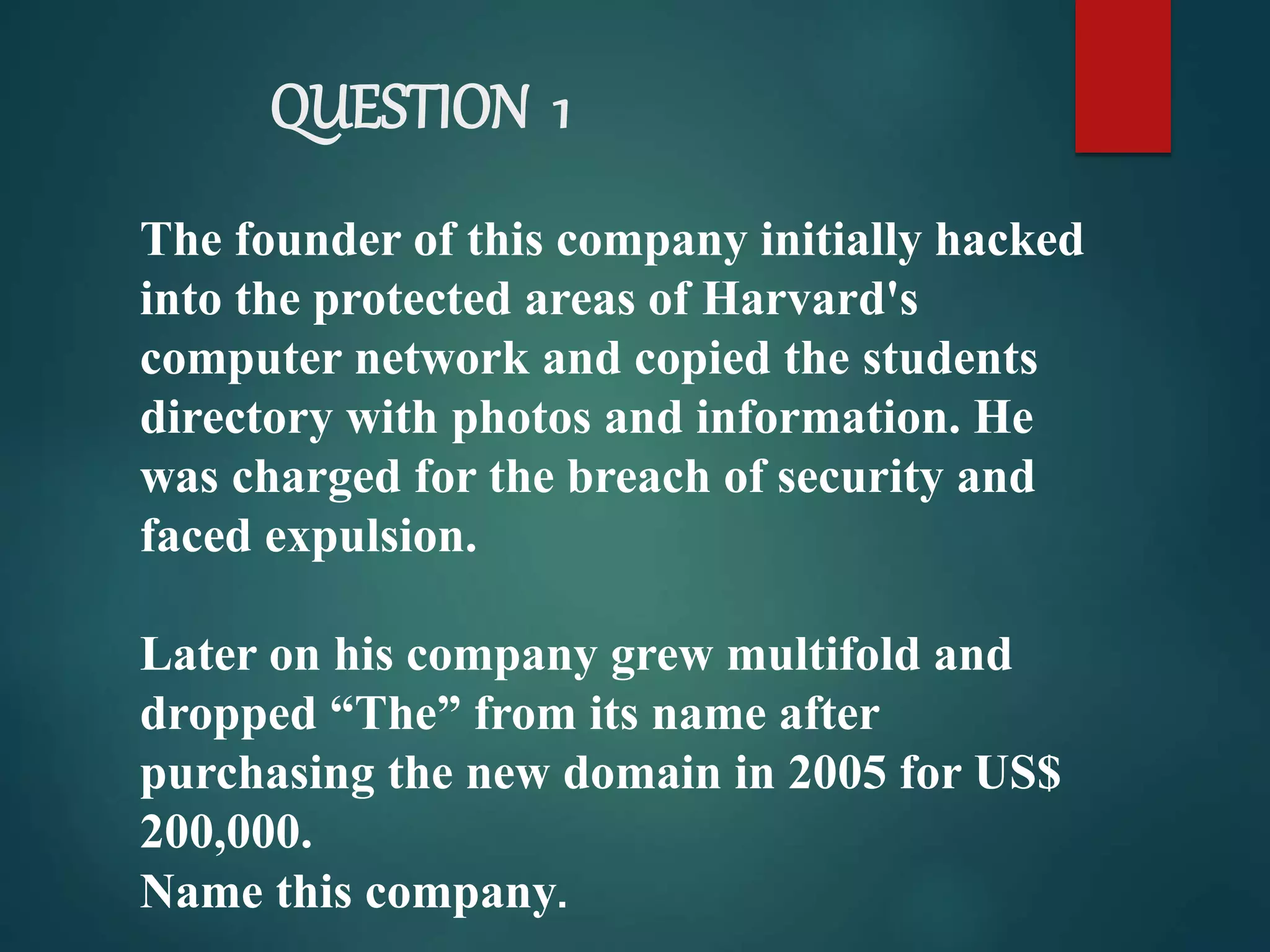 QUESTION 1
The founder of this company initially hacked
into the protected areas of Harvard's
computer network and copied the students
directory with photos and information. He
was charged for the breach of security and
faced expulsion.
Later on his company grew multifold and
dropped “The” from its name after
purchasing the new domain in 2005 for US$
200,000.
Name this company.
 