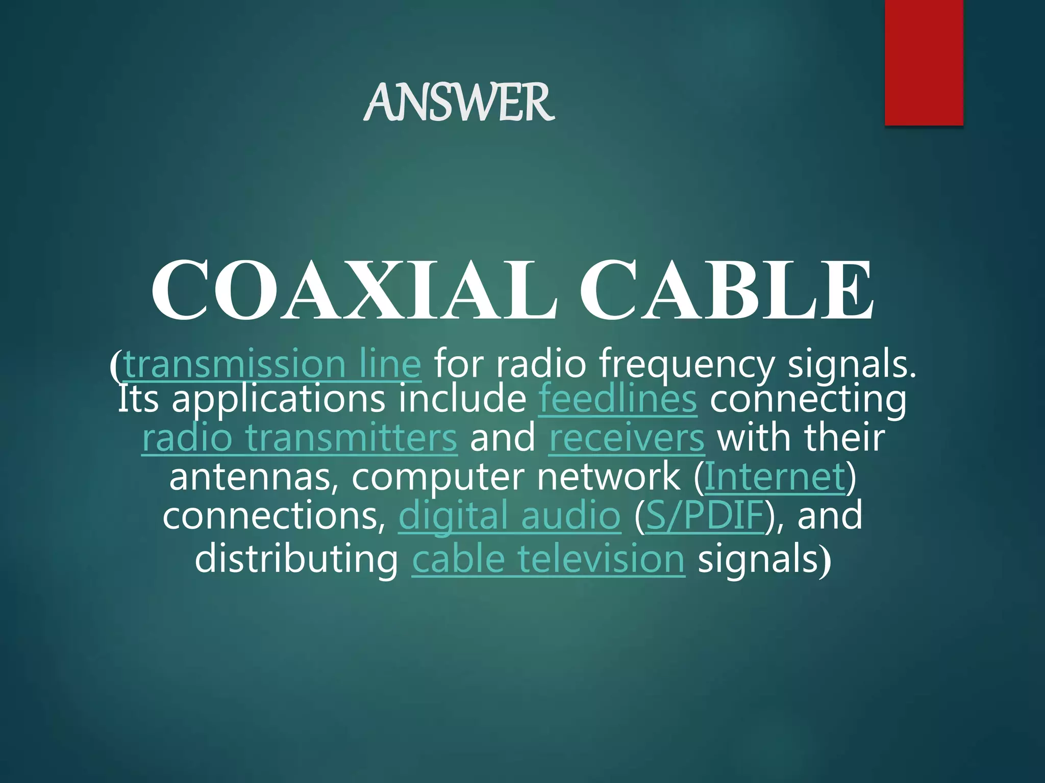 ANSWER
COAXIAL CABLE
(transmission line for radio frequency signals.
Its applications include feedlines connecting
radio transmitters and receivers with their
antennas, computer network (Internet)
connections, digital audio (S/PDIF), and
distributing cable television signals)
 