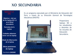 Proporciona
laptops XO a
los estudiantes
y docentes de
las escuelas de
Educación
Secundaria.
laptop por un
niño
Objetivo s del uso
de las laptop XO 1.5
en el Nivel
secundario
XO SECUNDARIA
Formateo de la
Laptop
Escritorio GNOME
Cuidados debemos
tener con las laptop
Modo de hibernación
de la laptop
Otras posiciones
de laptop
Es un programa ejecutado por el Ministerio de Educación del
Perú, a través de su Dirección General de Tecnologías
Educativas (DIGETE)
 