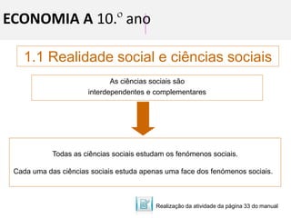 ECONOMIA A 10.º ano
1.1 Realidade social e ciências sociais
As ciências sociais são
interdependentes e complementares
Todas as ciências sociais estudam os fenómenos sociais.
Cada uma das ciências sociais estuda apenas uma face dos fenómenos sociais.
Realização da atividade da página 33 do manual
 