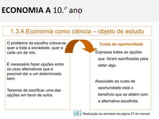 1.3 A Economia como ciência – objeto de estudo
ECONOMIA A 10.º ano
O problema da escolha coloca-se
quer a toda a sociedade, quer a
cada um de nós.
É necessário fazer opções entre
os usos alternativos que é
possível dar a um determinado
bem.
Teremos de sacrificar uma das
opções em favor de outra.
Custo de oportunidade
Expressa todas as opções
que foram sacrificadas para
obter algo.
Associado ao custo de
oportunidade está o
benefício que se obtém com
a alternativa escolhida.
Realização da atividade da página 37 do manual
 