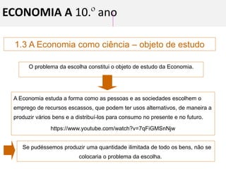 1.3 A Economia como ciência – objeto de estudo
O problema da escolha constitui o objeto de estudo da Economia.
A Economia estuda a forma como as pessoas e as sociedades escolhem o
emprego de recursos escassos, que podem ter usos alternativos, de maneira a
produzir vários bens e a distribuí-los para consumo no presente e no futuro.
https://www.youtube.com/watch?v=7qFiGMSnNjw
Se pudéssemos produzir uma quantidade ilimitada de todo os bens, não se
colocaria o problema da escolha.
ECONOMIA A 10.º ano
 