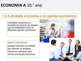 1.4 A atividade económica e os agentes económicos
ECONOMIA A 10.º ano
A atividade económica é o
resultado do conjunto de relações
que se estabelecem entre os
diferentes agentes económicos.
Agente económico é
qualquer indivíduo ou entidade
que intervém na atividade
económica exercendo pelo
menos uma função económica.
 
