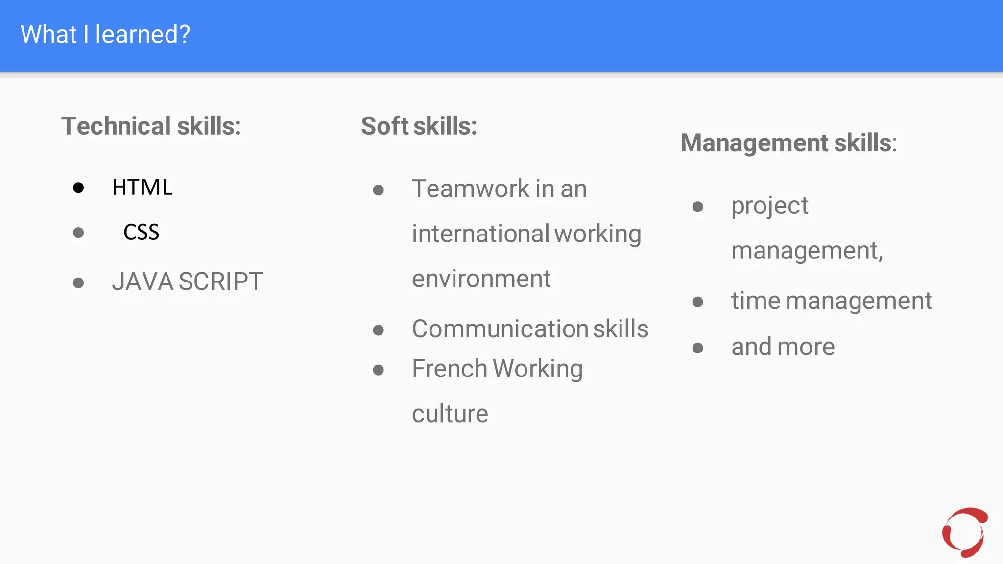 What I learned?
17
Technical skills:
● HTML
● CSS
● JAVA SCRIPT
Soft skills:
● Teamwork in an
internationalworking
environment
● Communicationskills
● French Working
culture
Management skills:
● project
management,
● time management
● and more
 