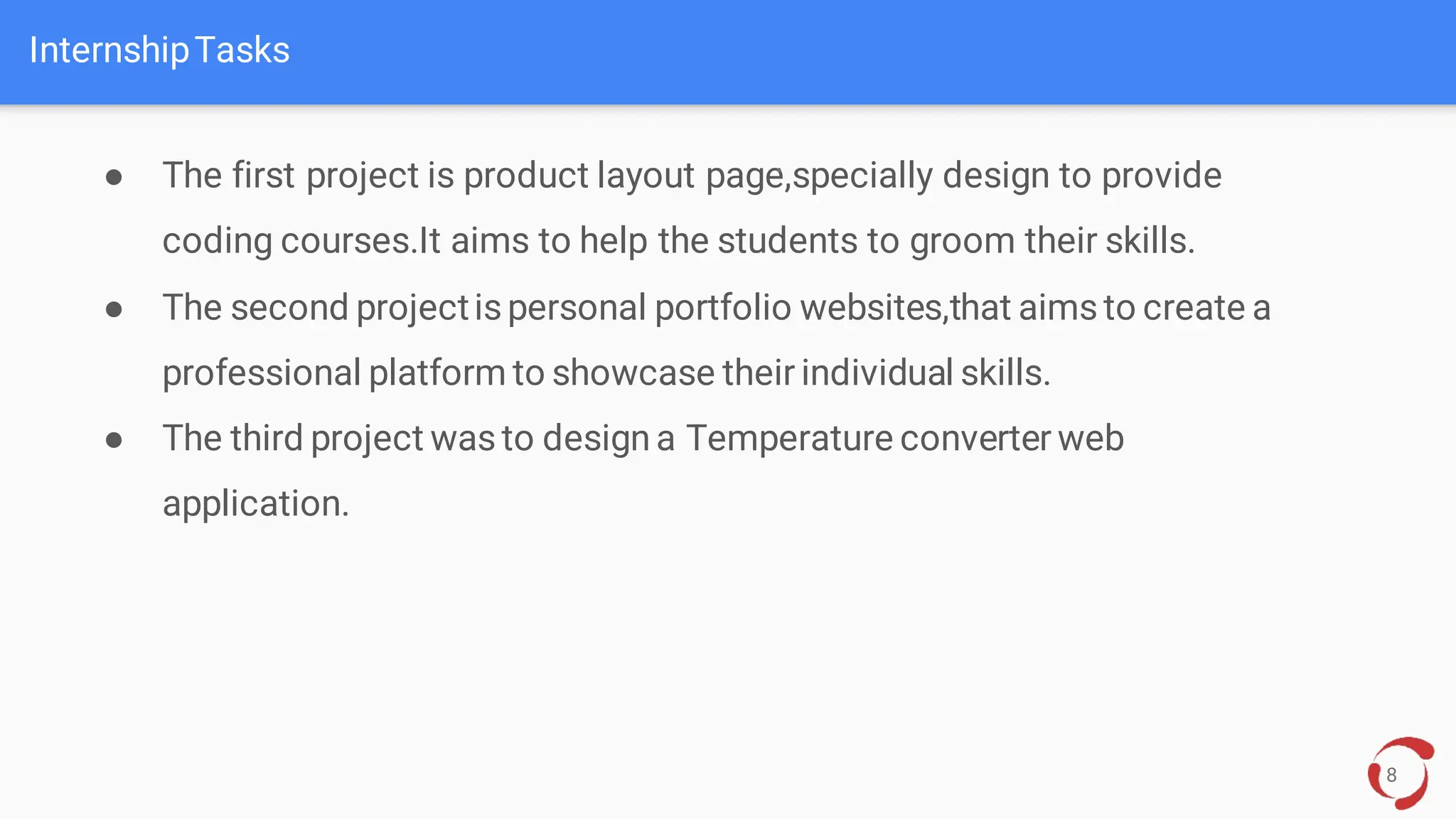 InternshipTasks
8
● The first project is product layout page,specially design to provide
coding courses.It aims to help the students to groom their skills.
● The second projectispersonal portfolio websites,that aimsto create a
professional platform to showcase their individual skills.
● The third project wasto design a Temperature converter web
application.
.
 