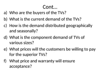 Cont…
a) Who are the buyers of the TVs?
b) What is the current demand of the TVs?
c) How is the demand distributed geographically
and seasonally?
d) What is the component demand of TVs of
various sizes?
e) What prices will the customers be willing to pay
for the superior TVs?
f) What price and warranty will ensure
acceptance?
 