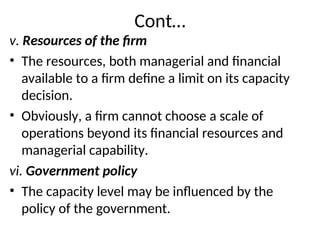 Cont…
v. Resources of the firm
• The resources, both managerial and financial
available to a firm define a limit on its capacity
decision.
• Obviously, a firm cannot choose a scale of
operations beyond its financial resources and
managerial capability.
vi. Government policy
• The capacity level may be influenced by the
policy of the government.
 
