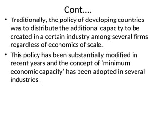 Cont….
• Traditionally, the policy of developing countries
was to distribute the additional capacity to be
created in a certain industry among several firms
regardless of economics of scale.
• This policy has been substantially modified in
recent years and the concept of ‘minimum
economic capacity’ has been adopted in several
industries.
 