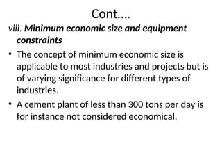 Cont….
viii. Minimum economic size and equipment
constraints
• The concept of minimum economic size is
applicable to most industries and projects but is
of varying significance for different types of
industries.
• A cement plant of less than 300 tons per day is
for instance not considered economical.
 