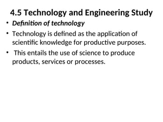 4.5 Technology and Engineering Study
• Definition of technology
• Technology is defined as the application of
scientific knowledge for productive purposes.
• This entails the use of science to produce
products, services or processes.
 