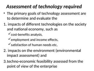 Assessment of technology required
• The primary goals of technology assessment are
to determine and evaluate the
1. impacts of different technologies on the society
and national economy, such as
cost-benefits analysis,
employment and income effects,
satisfaction of human needs etc,
2. impacts on the environment (environmental
impact assessment) and
3.techno-economic feasibility assessed from the
point of view of the enterprise
 