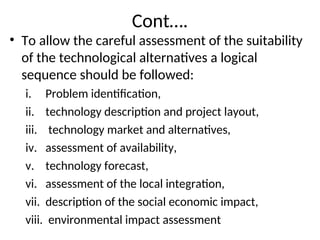 Cont….
• To allow the careful assessment of the suitability
of the technological alternatives a logical
sequence should be followed:
i. Problem identification,
ii. technology description and project layout,
iii. technology market and alternatives,
iv. assessment of availability,
v. technology forecast,
vi. assessment of the local integration,
vii. description of the social economic impact,
viii. environmental impact assessment
 