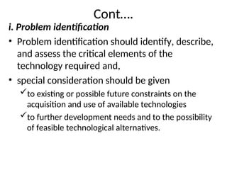 Cont….
i. Problem identification
• Problem identification should identify, describe,
and assess the critical elements of the
technology required and,
• special consideration should be given
to existing or possible future constraints on the
acquisition and use of available technologies
to further development needs and to the possibility
of feasible technological alternatives.
 