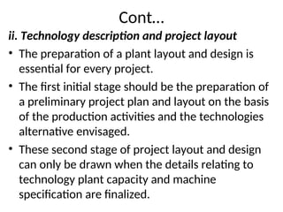 Cont…
ii. Technology description and project layout
• The preparation of a plant layout and design is
essential for every project.
• The first initial stage should be the preparation of
a preliminary project plan and layout on the basis
of the production activities and the technologies
alternative envisaged.
• These second stage of project layout and design
can only be drawn when the details relating to
technology plant capacity and machine
specification are finalized.
 