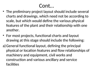 Cont…
• The preliminary project layout should include several
charts and drawings, which need not be according to
scale, but which would define the various physical
features of the plant and their relationship with one
another.
• For most projects, functional charts and layout
drawing at this stage should include the following:
a)General functional layout, defining the principal
physical or location features and flow relationships of
machinery and equipment, civil works and
construction and various ancillary and service
facilities
 