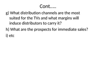 Cont…..
g) What distribution channels are the most
suited for the TVs and what margins will
induce distributors to carry it?
h) What are the prospects for immediate sales?
i) etc
 
