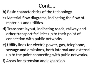Cont….
b) Basic characteristics of the technology
c) Material-flow diagrams, indicating the flow of
materials and utilities
d) Transport layout, indicating roads, railway and
other transport facilities up to their point of
connection with public networks
e) Utility lines for electric power, gas, telephone,
sewage and emissions, both internal and external
up to the point connecting with pubic networks.
f) Areas for extension and expansion
 