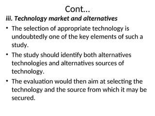 Cont…
iii. Technology market and alternatives
• The selection of appropriate technology is
undoubtedly one of the key elements of such a
study.
• The study should identify both alternatives
technologies and alternatives sources of
technology.
• The evaluation would then aim at selecting the
technology and the source from which it may be
secured.
 