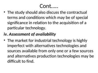 Cont…..
• The study should also discuss the contractual
terms and conditions which may be of special
significance in relation to the acquisition of a
particular technology.
iv. Assessment of availability
• The market for industrial technology is highly
imperfect with alternatives technologies and
sources available from only one or a few sources
and alternatives production technologies may be
difficult to find.
 