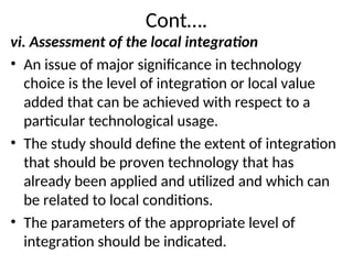 Cont….
vi. Assessment of the local integration
• An issue of major significance in technology
choice is the level of integration or local value
added that can be achieved with respect to a
particular technological usage.
• The study should define the extent of integration
that should be proven technology that has
already been applied and utilized and which can
be related to local conditions.
• The parameters of the appropriate level of
integration should be indicated.
 