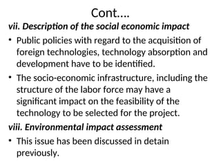 Cont….
vii. Description of the social economic impact
• Public policies with regard to the acquisition of
foreign technologies, technology absorption and
development have to be identified.
• The socio-economic infrastructure, including the
structure of the labor force may have a
significant impact on the feasibility of the
technology to be selected for the project.
viii. Environmental impact assessment
• This issue has been discussed in detain
previously.
 