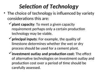 Selection of Technology
• The choice of technology is influenced by variety
considerations this are:
plant capacity: To meet a given capacity
requirement perhaps only a certain production
technology may be viable.
principal inputs: For example, the quality of
limestone determines whether the wet or dry
process should be used for a cement plant.
investment outlay and production cost: The effect
of alternative technologies on investment outlay and
production cost over a period of time should be
carefully assessed.
 