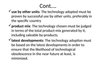 Cont….
use by other units: The technology adopted must be
proven by successful use by other units, preferably in
the specific country
product mix: The technology chosen must be judged
in terms of the total product-mix generated by it,
including saleable by-products.
latest developments: The technology adoption must
be based on the latest developments in order to
ensure that the likelihood of technological
obsolescence in the near future at least, is
minimized.
 