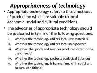 Appropriateness of technology
• Appropriate technology refers to those methods
of production which are suitable to local
economic, social and cultural conditions.
• The advocates of appropriate technology should
be evaluated in terms of the following questions:
i. Whether the technology utilizes local raw materials?
ii. Whether the technology utilizes local man power?
iii. Whether the goods and services produced cater to the
basic needs?
iv. Whether the technology protects ecological balance?
v. Whether the technology is harmonious with social and
cultural conditions?
 