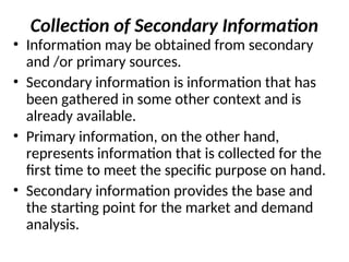 Collection of Secondary Information
• Information may be obtained from secondary
and /or primary sources.
• Secondary information is information that has
been gathered in some other context and is
already available.
• Primary information, on the other hand,
represents information that is collected for the
first time to meet the specific purpose on hand.
• Secondary information provides the base and
the starting point for the market and demand
analysis.
 