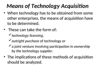 Means of Technology Acquisition
• When technology has to be obtained from some
other enterprises, the means of acquisition have
to be determined.
• These can take the form of:
technology licensing,
outright purchase of technology or
a joint venture involving participation in ownership
by the technology supplier.
• The implications of these methods of acquisition
should be analyzed.
 