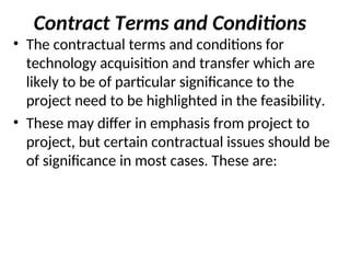 Contract Terms and Conditions
• The contractual terms and conditions for
technology acquisition and transfer which are
likely to be of particular significance to the
project need to be highlighted in the feasibility.
• These may differ in emphasis from project to
project, but certain contractual issues should be
of significance in most cases. These are:
 